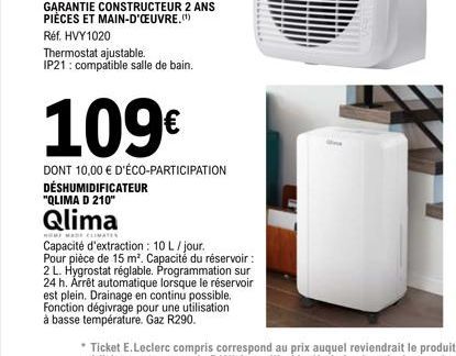 Qlima  HOME MARE CLIMATES  Thermostat ajustable. IP21: compatible salle de bain.  109€  DONT 10,00 € D'ÉCO-PARTICIPATION DÉSHUMIDIFICATEUR  "QLIMA D 210"  Capacité d'extraction: 10 L/jour. Pour pièce 