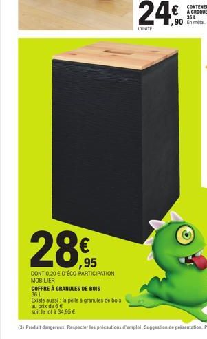 ,95  DONT 0.20 € D'ÉCO-PARTICIPATION MOBILIER  COFFRE À GRANULES DE BOIS  36 L  Existe aussi la pelle à granules de bois  au prix de 6 €  soit le lot à 34,95 €.  24€  L'UNITE  ,90 En métal 