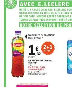 lipton  bouteilles en plastique 100% recycle  1€ 2+1  offert  32  l'unite  ice tea saveur tropical "lipton"  1l  par 3 (3 l): 2,64 €  au lieu de 3,96 €. lel: 0,88 € différentes variétés 