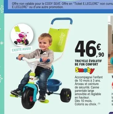 existe aussi  (  agouns  46%  ,90  tricycle évolutif be fun confort  smoby  accompagne l'enfant de 10 mois à 3 ans. arceau et ceinture de sécurité. canne parentale large amovible et réglable en hauteu