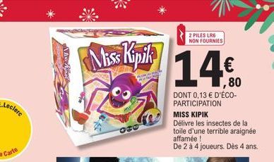 Miss Kipik  Ma  2 PILES LR6 NON FOURNIES  1,80  DONT 0,13 € D'ÉCO-PARTICIPATION  MISS KIPIK  Délivre les insectes de la toile d'une terrible araignée affamée !  De 2 à 4 joueurs. Dès 4 ans. 