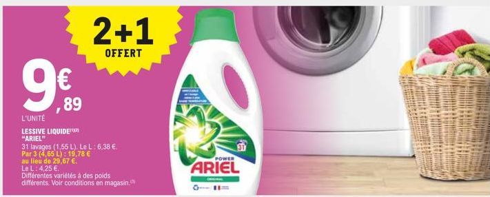 9€  ,89  L'UNITÉ  LESSIVE LIQUIDE "ARIEL"  2+1  OFFERT  31 lavages (1,55 L). Le L: 6,38 €. Par 3 (4,65 L): 19,78 €  au lieu de 29,67 €.  Le L: 4,25 €.  Différentes variétés à des poids  différents. Vo