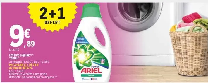 9€  ,89  l'unité  lessive liquide "ariel"  2+1  offert  31 lavages (1,55 l). le l: 6,38 €. par 3 (4,65 l): 19,78 €  au lieu de 29,67 €.  le l: 4,25 €.  différentes variétés à des poids  différents. vo