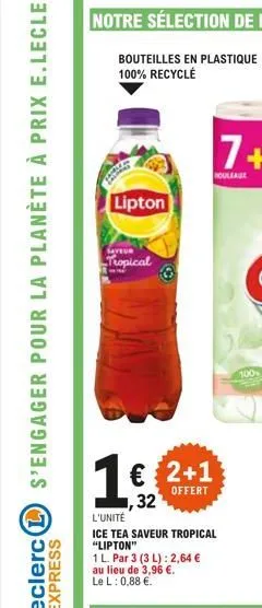 bouteilles en plastique 100% recyclé  lipton  saveur  tropical  1 € 2+1  offert  32  l'unité  ice tea saveur tropical "lipton"  1 l. par 3 (3 l): 2,64 €  au lieu de 3,96 €.  le l: 0,88 €.  100 