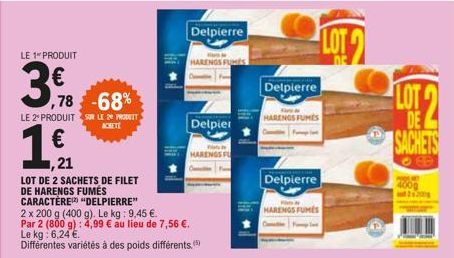 LE 1 PRODUIT  3,  ,78 -68%  LE 2º PRODUIT SUR LE 24 PROT  ACHETE  1 €  ,21  LOT DE 2 SACHETS DE FILET DE HARENGS FUMÉS CARACTÈRE "DELPIERRE"  Delpierre  2 x 200 g (400 g). Le kg: 9,45 €. Par 2 (800 g)