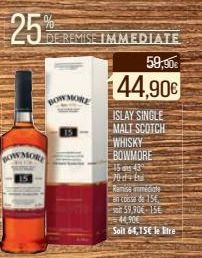 25%  BOW  DE REMISE IMMEDIATE  59,90€  44,90€  ISLAY SINGLE MALT SCOTCH WHISKY BOWMORE 15 ans 435 70d+ft  Remise immédiate  men cosse de 15€ 500 59,90€-15€ 44,90€ Soit 64,15€ le tre 