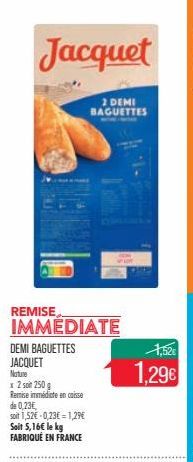 Jacquet  2 DEMI BAGUETTES  REMISE  IMMEDIATE  DEMI BAGUETTES JACQUET  Nature  x 2 soit 250 g  Remise immédiate en caisse de 0,23€,  soit 1,52€ -0,23€ = 1,29€ Soit 5,16€ le kg FABRIQUÉ EN FRANCE  1,52€