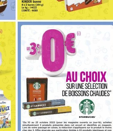 KINDER bueno  8 x 2 barres (344 g) Le kg: 14€22 L'UNITÉ : 4€89  LE  *****  18  STARBUCKS  Exso  STARBUCKS  (i)  e  STARBUCKS  AU CHOIX SUR UNE SÉLECTION DE BOISSONS CHAUDES** 