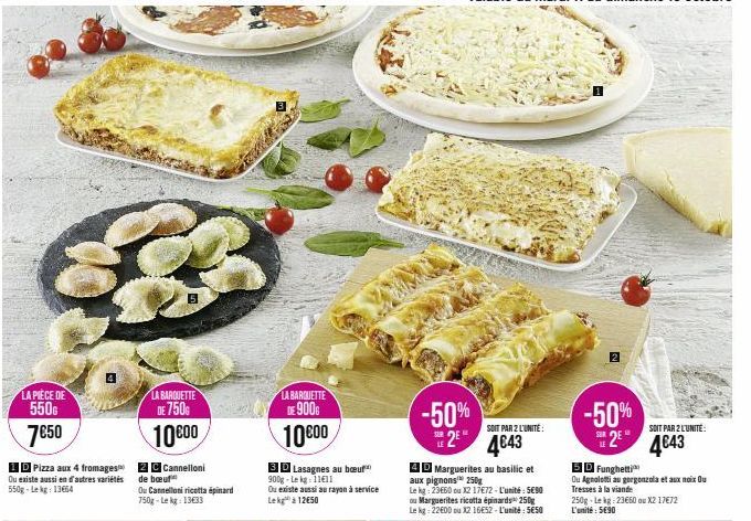 LA PIECE DE  550€  7€50  ID Pizza aux 4 fromages Ou existe aussi en d'autres variétés 550g-Lekg: 13664  LA BARQUETTE DE 750G  10000  2 C Cannelloni de boeuf  Ou Cannelloni ricotta épinard 750g-Lekg: 1