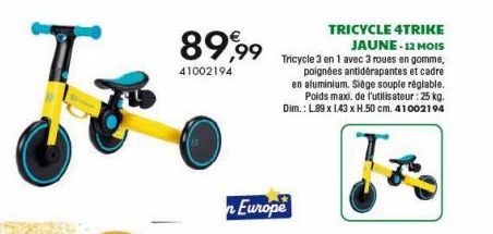 89,99  41002194  n Europe  TRICYCLE 4TRIKE JAUNE - 12 MOIS Tricycle 3 en 1 avec 3 roues en gomme,  poignées antidérapantes et cadre en aluminium. Siège souple réglable. Poids maxi. de l'utilisateur : 