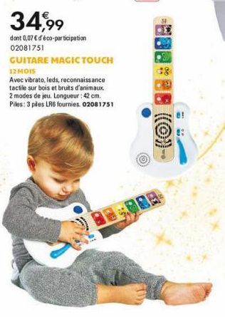 34,99  dont 0,07 € d'éco-participation 02081751  GUITARE MAGIC TOUCH 12 MOIS  Avec vibrato, leds, reconnaissance tactile sur bois et bruits d'animaux. 2 modes de jeu. Longueur : 42 cm.  Piles: 3 piles