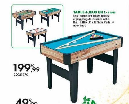 199,99  22043270  TABLE 4 JEUX EN 1-6 ANS  4 en 1: baby-foot, billard, hockey  et ping-pong. Accessoires inclus. Dim.: L.118 x 161 x H.79 cm. Poids: 22043270  