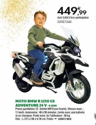 449,99  dont 3,00 € d'éco-participation 22021242  MOTO BMW R 1250 GS ADVENTURE 24 V-6 ANS  Pneus gonflables 12". Entrée MP3 (non fourni). Vitesse maxi.:  11 km/h. Autonomie: 40 à 50 minutes. Livrée av