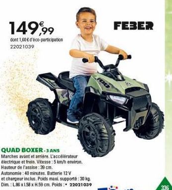 149,99  dont 1,60 € d'éco-participation 22021039  QUAD BOXER-3 ANS  Marches avant et arrière. L'accélérateur électrique et frein. Vitesse : 5 km/h environ. Hauteur de l'assise: 39 cm.  Autonomie: 40 m