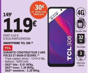 149€  119€  DONT 0,02 € D'ÉCO-PARTICIPATION SMARTPHONE TCL 306  TCL  GARANTIE CONSTRUCTEUR 2 ANS PIÈCES ET MAIN-D'OEUVRE.(¹)  -30€  DE RÉDUCTION IMMEDIATE  • Triple capteur photo : 13+2+2 Mp. Batterie