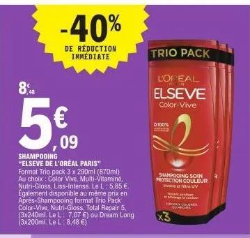 8,48  -40%  de réduction immédiate  €  ,09  shampooing  "elseve de l'oreal paris"  format trio pack 3 x 290ml (870ml), au choix: color vive, multi-vitaminé, nutri-gloss, liss-intense. le l: 5,85 €. ég