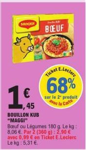 Magg  €  45  BOUILLON KUB  "MAGGI"  Bedien 13  BOEUF  Ticket E.Leclec 68%  Boeuf ou Légumes 180 g. Le kg: 8,06 €. Par 2 (360 g): 2,90 € avec 0,99 € en Ticket E.Leclerc Le kg : 5,31 €.  sur le 2¹ produ