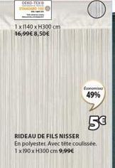 1x1140 x H300 cm 16,99€ 8,50€  Economiser  49%  5€  RIDEAU DE FILS NISSER En polyester. Avec téte coulissée. 1x190 x H300 cm 9,99€ 