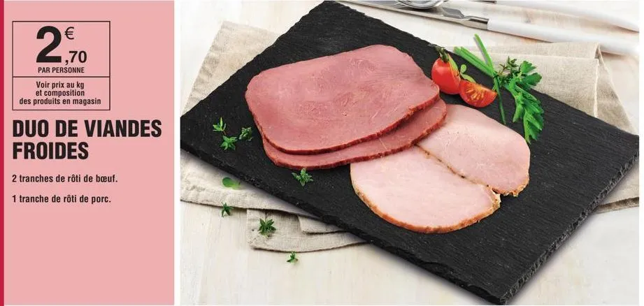 € 1,70  par personne  voir prix au kg  et composition des produits en magasin  duo de viandes froides  2 tranches de rôti de bœuf.  1 tranche de rôti de porc.  torres  