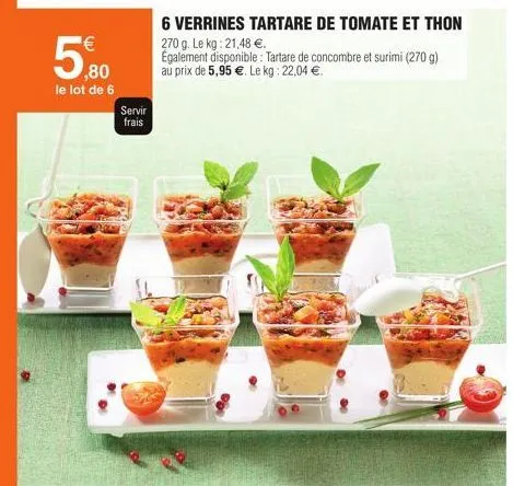 ¹€  ,80 le lot de 6  servir  frais  6 verrines tartare de tomate et thon  270 g. le kg: 21,48 €.  egalement disponible: tartare de concombre et surimi (270 g) au prix de 5,95 €. le kg: 22,04 €.  