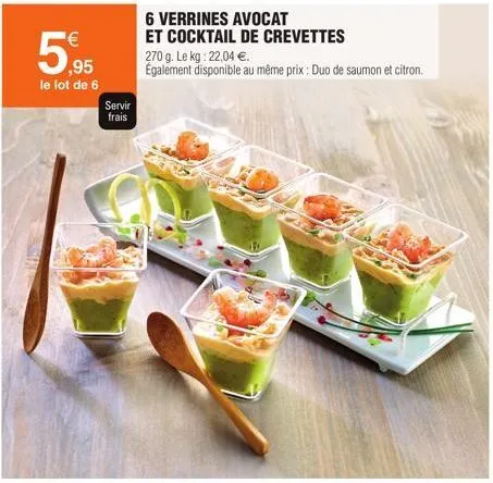 59,95  le lot de 6  servir frais  6 verrines avocat  et cocktail de crevettes 270 g. le kg: 22,04 €.  également disponible au même prix: duo de saumon et citron. 