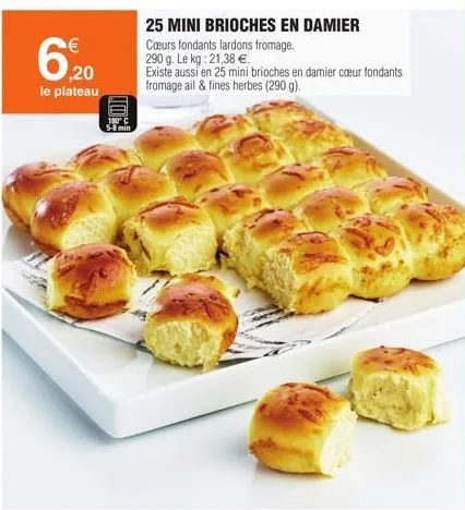 6.20  le plateau  180 c  25 mini brioches en damier cœurs fondants lardons fromage. 290 g. le kg: 21,38 €.  existe aussi en 25 mini brioches en damier cœur fondants fromage ail & fines herbes (290 g).