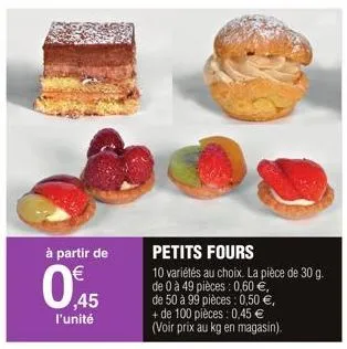 à partir de  045  l'unité  petits fours  10 variétés au choix. la pièce de 30 g. de 0 à 49 pièces: 0,60 €,  de 50 à 99 pièces: 0,50 €, + de 100 pièces: 0,45 € (voir prix au kg en magasin). 