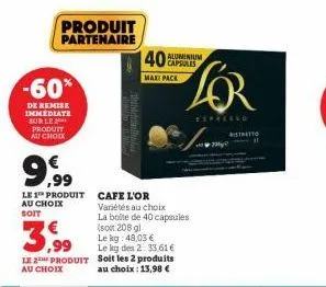 produit partenaire  -60%  de remise immédiate sur le produit au chock  9,99  le 1 produit cafe l'or au choix soit  le 2 produit au choix  40 capsules  maxi pack  le kg des 2: 33,61 € soit les 2 produi