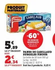 produit partenaire  findus  5,99  le 1 produit  soit  € 1,34  panes de cabillaud surgeles findus la boite de 10 (soit 510 g) le kg: 11,55 €  le kg des 2:8,07 €  le 2 produit soit les 2 produits : 8,23