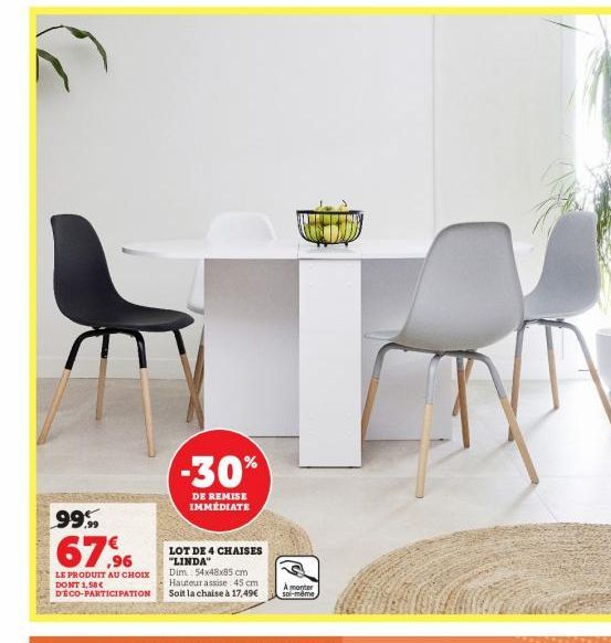 99%  67.96  LE PRODUIT AU CHOIX DONT 1,58€ DECO-PARTICIPATION  LOT DE 4 CHAISES "LINDA" Dim 54x48x85 cm Hauteur assise 45 cm Soit la chaise à 17,49€  -30%  DE REMISE IMMÉDIATE  A monter soi-même 