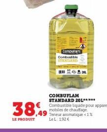 38,49  LE PRODUIT  Combullam  Combustible STANDARD  M  COMBUFLAM STANDARD 201.**.*** Combustible liquide pour appareils mobiles de chauffage. Teneur aromatique <1% Le L. 192€ 