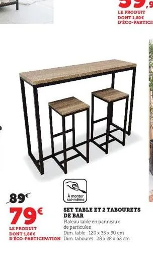 89  79€  le produit dont 1,80€ d'éco-participation  a monter  soi-même  set table et 2 tabourets  de bar  plateau table en panneaux de particules  dim. table 120 x 35 x 90 cm dim. tabouret: 28 x 28 x 