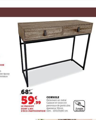 68%  59,99  LE PRODUIT DONT 1,80€ D'ÉCO-PARTICIPATION  CONSOLE  Piètement en métal Caisson et tiroirs en panneaux de particules épaisseur 15mm Dim.: 100x35x80 cm  A monter soi-même 