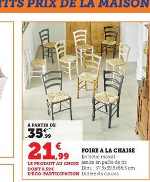 À PARTIR DE  35,99  L kpl  €  1,99  FOIRE A LA CHAISE En hétre massif - assise en paille de riz Dim.: 37,5x39,5x86,5 cm DÉCO-PARTICIPATION Différents coloris  LE PRODUIT AU CHOIX DONT 0,59 € 