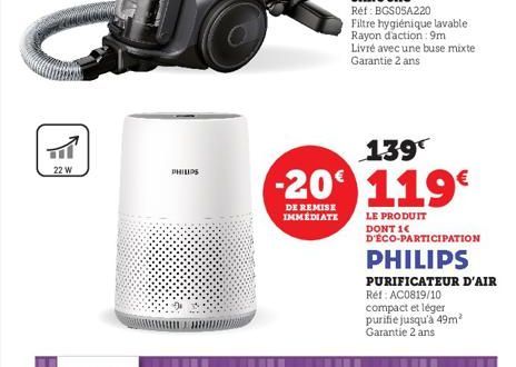 22 W  PHILIPS  Réf: BGS05A220  Filtre hygiénique lavable Rayon d'action: 9m Livré avec une buse mixte Garantie 2 ans  139€  -20 119€  DE REMISE IMMEDIATE  LE PRODUIT  D'ÉCO-PARTICIPATION PHILIPS  PURI