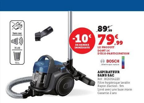 Sans sac  78 dB  1.5 L  89%  -10 79,99  DE REMISE IMMEDIATE  LE PRODUIT DONT 1€ D'ÉCO-PARTICIPATION  BOSCH  ve  ASPIRATEUR SANS SAC  Réf: BGS05A220  Filtre hygiénique lavable Rayon d'action: 9m Livré 