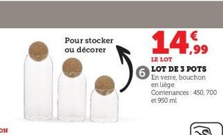 Pour stocker  ou décorer  14.99  LE LOT  LOT DE 3 POTS  En verre, bouchon  en liège  Contenances: 450, 700 et 950 ml 