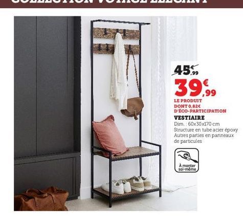 45.99  39,99  LE PRODUIT DONT 0,62€ D'ÉCO-PARTICIPATION VESTIAIRE  Dim.: 60x30x170 cm  Structure en tube acier époxy Autres parties en panneaux de particules  À monter soi-même 