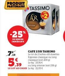PRODUIT  PARTENAIRE  -25%  DE REMISE IMMEDIATE  7%9  TASSIMO  CAFE L'OR TASSIMO Le lot de 2 boltes x16 dosettes Espresso classique ou long classique (soit 208 g) Le kg: 25,91 €  5,39  ou long intense 