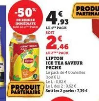 -50%  de remise immediate sur le 2 pack  format fana  lipton  produit partenaire  €  1,93  le 1 pack  soit  € 1,46  le 2 pack lipton  ice tea saveur peche  le pack de 4 bouteilles (soit 6 l)  lel: 0,8