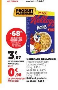 -68%  de remise immediate sur le produit au choix  produit partenaire  0.98  le 2 produit au choix  maxi  kellog  frosties  3,07  le 1 produit frosties ou miel pops  au choix soit  cereales kellogg's 