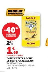 PRODUIT PARTENAIRE  -40%  DE REMISE IMMEDIATE  2.75 €  Lot de 2  MARSEILS  LAIT DE YULE  ,65  LE LOT AU CHOIX  DOUCHE EXTRA DOUX LE PETIT MARSEILLAIS Variétés au choix  Le lot de 2 flacons (soit 500 m