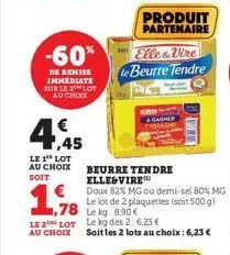 -60%  de remise immediate sur le lot  au choix  4,45  le 1 lot  au choix soit  produit partenaire  beurre tendre ellesvire  doux 82% mg ou demi-sel 80% mg  elle&vire le beurre tendre  le lot de 2 plaq