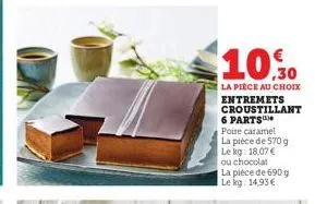 10.30  la pièce au choix entremets croustillant 6 parts* poire caramel  la pièce de 570 g  le kg: 18,07 €  ou chocolat  la pièce de 690 g le kg: 14,93 € 