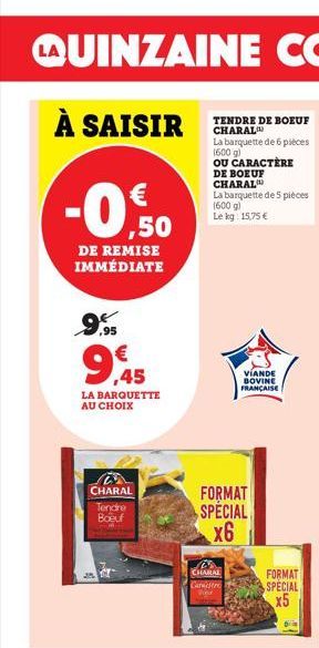 €  -0.%0  DE REMISE IMMÉDIATE  ,95  9,45  LA BARQUETTE AU CHOIX  CHARAL  Tendre Boeuf  TENDRE DE BOEUF CHARAL  La barquette de 6 pièces (600 g)  OU CARACTÈRE DE BOEUF CHARAL  La barquette de 5 pièces 