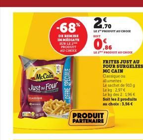 McCain  Just au Four  CLASSIQUE  -68%  DE REMISE IMMEDIATE SUR LE 2 PRODUIT  AU CHOIX  OFFRE SPECIALE  Mures PRODUIT  PARTENAIRE  2,90  LE 1 PRODUIT AU CHOIX  SOIT  0.86  LE 2 PRODUIT AU CHOIX  FRITES