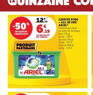 -50%  DE REMISE  IMMEDIATE  PRODUIT PARTENAIRE  All 1  ARIEL  125  6,19  LE PRODUIT AU CHOIX  LACTIVE  LESSIVE PODS + ALL IN ONE ARIEL  Variétés au choix La bolte de 31 doses (soit 778 g) Le kg 7,96 €