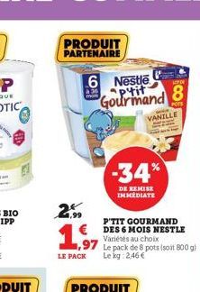 PRODUIT PARTENAIRE  à 36 mon  6 Nestle ptit Gourmand  299  1,97  LE PACK  P'TIT GOURMAND DES 6 MOIS NESTLE Variétés au choix  1,97 Le pack de 8 pots (soit 800 g)  Le kg: 2,46 €  -34%  DE REMISE IMMEDI