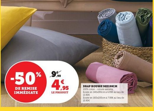 9,90  -50% 4,95  LE PRODUIT  DE REMISE IMMÉDIATE  DRAP HOUSSE 90X190CM 100% coton - coloris assortis Existe en 140x190cm à 6.95€ au lieu de 13.90€  Existe en 160x200cm à 7.95€ au lieu de 15.90€ 