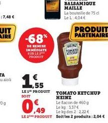 -68*  DE REMISE IMMEDIATE SUR LE PRODUIT  PRODUIT PARTENAIRE  HEINZ TOMATO WH  ,55  LE 1 PRODUIT TOMATO KETCHUP  SOIT  HEINZ  Le flacon de 460 g  0,49  Le kg: 3,37 €  Le kg des 2:2,22 €  LE 2E PRODUIT